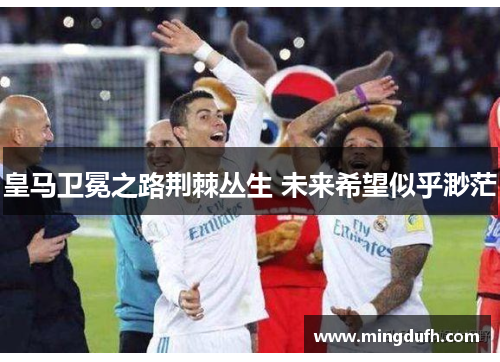 皇马卫冕之路荆棘丛生 未来希望似乎渺茫