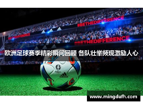 欧洲足球赛季精彩瞬间回顾 各队壮举频现激励人心